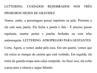 LETTERING: CUIDADOS REDOBRADOS NOS TRÊS
PRIMEIROS MESES DE GRAVIDEZ
Vemos, então, a personagem passar repelente na pele. Próximo a
ela está uma janela. Ela fecha a janela e fala - É preciso passar
repelente, manter portas e janelas fechadas ou com telas
antimosquito. LETTERING: APROPRIADO PARA GESTANTES
Corta. Agora, a vemos andar pela casa. Em um quarto, vemos que
ela estica as mangas da camisa que está vestindo. Em seguida, ela
retira do guarda-roupa uma calça comprida. Ao fazer isso, ela exibe
a peça para a câmera e segue falando:
 