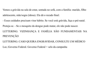 Vemos a grávida na sala de estar, sentada no sofá, com a família: marido, filho
adolescente, mãe/sogra (idosa). Ela dá o recado final:
- Esses cuidados precisam virar hábito. Se você está grávida, faça o pré-natal.
Proteja-se. - Se o mosquito da dengue pode matar, ele não pode nascer.
LETTERING: VIZINHANÇA E FAMÍLIA SÃO FUNDAMENTAIS NA
PREVENÇÃO
LETTERING: CASO QUEIRA ENGRAVIDAR, CONSULTE UM MÉDICO
Loc.:Governo Federal. Governo Federal + selo da campanha
 