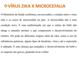 VÍRUS ZIKA X MICROCEFALIA
O Ministério da Saúde confirmou, em novembro, a relação entre o vírus
zika e os casos de microcefalia no país. A microcefalia não é uma
condição nova. É uma malformação em que o crânio do bebê não
atinge o tamanho normal, o que compromete o desenvolvimento do
cérebro. Ela pode ter diferentes origens além do zika, como o uso de
substâncias químicas, alguns tipos de bactérias, vírus e até a exposição
à radiação. É uma doença que prejudica o desenvolvimento do bebê e
as sequelas são graves, podendo levar a óbito.
 