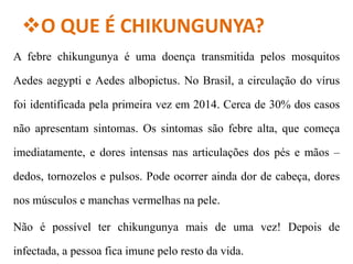 O QUE É CHIKUNGUNYA?
A febre chikungunya é uma doença transmitida pelos mosquitos
Aedes aegypti e Aedes albopictus. No Brasil, a circulação do vírus
foi identificada pela primeira vez em 2014. Cerca de 30% dos casos
não apresentam sintomas. Os sintomas são febre alta, que começa
imediatamente, e dores intensas nas articulações dos pés e mãos –
dedos, tornozelos e pulsos. Pode ocorrer ainda dor de cabeça, dores
nos músculos e manchas vermelhas na pele.
Não é possível ter chikungunya mais de uma vez! Depois de
infectada, a pessoa fica imune pelo resto da vida.
 