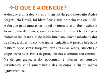 O QUE É A DENGUE?
A dengue é uma doença viral transmitida pelo mosquito Aedes
aegypti. No Brasil, foi identificada pela primeira vez em 1986.
A dengue pode apresentar ou não sintomas, e também existe a
forma grave da doença, que pode levar à morte. Os principais
sintomas são febre alta de início imediato, acompanhada de dor
de cabeça, dores no corpo e nas articulações. A pessoa infectada
também pode sentir fraqueza, dor atrás dos olhos, manchas e
erupções na pele. Perda de peso, náuseas e vômitos são comuns.
Na dengue grave, a dor abdominal é intensa, os vômitos
persistentes, e há sangramento das mucosas, além de outros
agravamentos.
 