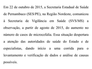 Em 22 de outubro de 2015, a Secretaria Estadual de Saúde
de Pernambuco (SES/PE), na Região Nordeste, comunicou
à Secretaria de Vigilância em Saúde (SVS/MS) a
observação, a partir de agosto de 2015, do aumento no
número de casos de microcefalia. Essa situação despertara
a atenção das autoridades de saúde do Estado e de
especialistas, dando início a uma corrida para o
levantamento e verificação de dados e análise de causas
possíveis.
 