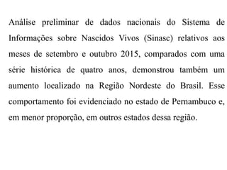 Análise preliminar de dados nacionais do Sistema de
Informações sobre Nascidos Vivos (Sinasc) relativos aos
meses de setembro e outubro 2015, comparados com uma
série histórica de quatro anos, demonstrou também um
aumento localizado na Região Nordeste do Brasil. Esse
comportamento foi evidenciado no estado de Pernambuco e,
em menor proporção, em outros estados dessa região.
 