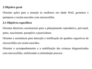 2 Objetivo geral
Orientar ações para a atenção às mulheres em idade fértil, gestantes e
puérperas e recém-nascidos com microcefalia.
2.1 Objetivos específicos
Orientar diretrizes assistenciais para o planejamento reprodutivo, pré-natal,
parto, nascimento, puerpério e puericultura.
Orientar a assistência para detecção e notificação de quadros sugestivos de
microcefalia em recém-nascidos.
Orientar o acompanhamento e a reabilitação das crianças diagnosticadas
com microcefalia, enfatizando a estimulação precoce.
 