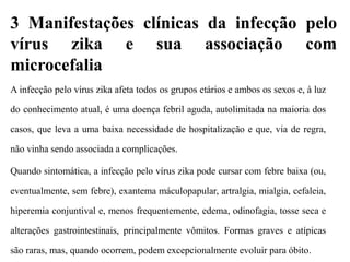 3 Manifestações clínicas da infecção pelo
vírus zika e sua associação com
microcefalia
A infecção pelo vírus zika afeta todos os grupos etários e ambos os sexos e, à luz
do conhecimento atual, é uma doença febril aguda, autolimitada na maioria dos
casos, que leva a uma baixa necessidade de hospitalização e que, via de regra,
não vinha sendo associada a complicações.
Quando sintomática, a infecção pelo vírus zika pode cursar com febre baixa (ou,
eventualmente, sem febre), exantema máculopapular, artralgia, mialgia, cefaleia,
hiperemia conjuntival e, menos frequentemente, edema, odinofagia, tosse seca e
alterações gastrointestinais, principalmente vômitos. Formas graves e atípicas
são raras, mas, quando ocorrem, podem excepcionalmente evoluir para óbito.
 