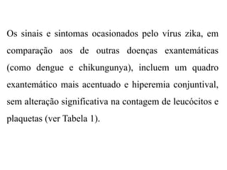Os sinais e sintomas ocasionados pelo vírus zika, em
comparação aos de outras doenças exantemáticas
(como dengue e chikungunya), incluem um quadro
exantemático mais acentuado e hiperemia conjuntival,
sem alteração significativa na contagem de leucócitos e
plaquetas (ver Tabela 1).
 