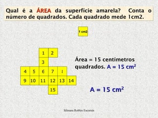 Área = 15 centímetros quadrados.  A = 15 cm 2 Qual é a  ÁREA  da superfície amarela?  Conta o número de quadrados. Cada quadrado mede 1cm2. 1 2 3 4 5 6 7 8 9 10 11 12 13 14 15 1 cm2 A = 15 cm 2 Silmara Robles Escorsin 