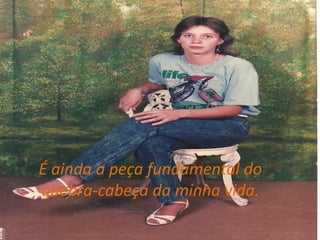 É ainda a peça fundamental do quebra-cabeça da minha vida.