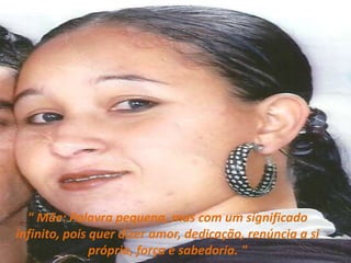 " Mãe: Palavra pequena, mas com um significado infinito, pois quer dizer amor, dedicação, renúncia a si própria, força e sabedoria. "