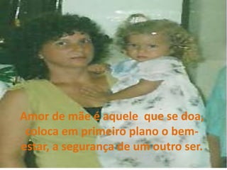 Amor de mãe é aquele  que se doa, coloca em primeiro plano o bem-estar, a segurança de um outro ser. 
