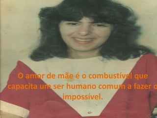O amor de mãe é o combustível que capacita um ser humano comum a fazer o impossível.