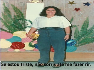 Se estou triste, não sorris até me fazer rir. 
