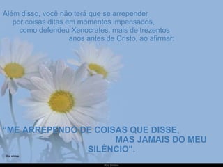 Além disso, você não terá que se arrepender  por coisas ditas em momentos impensados,  como defendeu Xenocrates, mais de trezentos  anos antes de Cristo, ao afirmar: “ ME ARREPENDO DE COISAS QUE DISSE,  MAS JAMAIS DO MEU SILÊNCIO". 