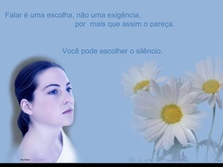 Falar é uma escolha, não uma exigência,Falar é uma escolha, não uma exigência,
por mais que assim o pareça.por mais que assim o pareça.
Você pode escolher o silêncio.Você pode escolher o silêncio.
 