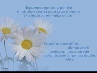 Exatamente por isso, o primeiroExatamente por isso, o primeiro
e mais óbvio sinal de poder sobre si mesmoe mais óbvio sinal de poder sobre si mesmo
é o silêncio em momentos críticos.é o silêncio em momentos críticos.
Se você está em silêncio,Se você está em silêncio,
olhando para oolhando para o
problema, mostra que estáproblema, mostra que está
pensando, sem tempo para debatespensando, sem tempo para debates
fúteis.fúteis.
 