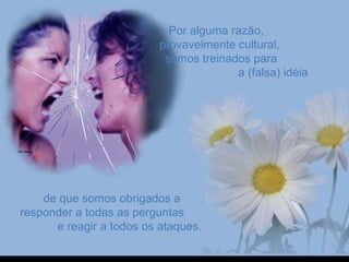 Por alguma razão,Por alguma razão,
provavelmente cultural,provavelmente cultural,
somos treinados parasomos treinados para
a (falsa) idéiaa (falsa) idéia
de que somos obrigados ade que somos obrigados a
responder a todas as perguntasresponder a todas as perguntas
e reagir a todos os ataques.e reagir a todos os ataques.
 