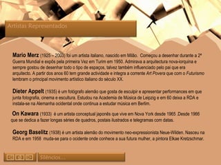 Mario Merz  (1925 – 2003) foi um artista italiano, nascido em Milão.  Começou a desenhar durante a 2ª Guerra Mundial e expôs pela primeira Vez em Turim em 1950. Admirava a arquitectura nova-iorquina e  sempre gostou de desenhar todo o tipo de espaços, talvez também influenciado pelo pai que era arquitecto. A partir dos anos 60 tem grande actividade e integra a corrente  Art Povera  que com o  Futurismo  lembram o principal movimento artístico italiano do século XX. Dieter Appelt  (1935) é um fotógrafo alemão que gosta de esculpir e apresentar performances em que junta fotografia, cinema e escultura. Estudou na Academia de Música de Leipzig e em 60 deixa a RDA e instala-se na Alemanha ocidental onde continua a estudar música em Berlim. On Kawara  (1933)  é um artista conceptual japonês que vive em Nova York desde 1965 .Desde 1966 que se dedica a fazer longas séries de quadros, postais ilustrados e telegramas com datas. Georg Baselitz  (1938) é um artista alemão do movimento neo-expressionista Neue-Wilden. Nasceu na RDA e em 1958  muda-se para o ocidente onde conhece a sua futura mulher, a pintora Elkae Kretzschmar. Silêncios… Artistas Representados  