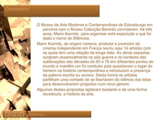 O Museu de Arte Moderna e Contemporânea de Estrasburgo em parceria com o Museu Colecção Berardo convidaram, há três anos, Marin Karmitz  para organizar esta exposição a que foi dado o nome de Silêncios. Marin Karmitz, de origem romena, produtor e promotor de cinema independente em França reuniu aqui 14 artistas com os quais tem uma relação de longa data. As obras expostas surgiram essencialmente no pós guerra e no contexto das sublevações das décadas de 60 e 70 em diferentes pontos do mundo e mantêm um fio condutor pois questionam o lugar do homem na história contemporânea e introduzem a presença da palavra escrita ou sonora. Desta forma os artistas partilham uma vontade de se libertarem do silêncio das telas para desenvolverem projectos num novo género.  Algumas destas propostas agitaram bastante e de uma forma duradoura, a história da arte. Silêncios… Comentário  
