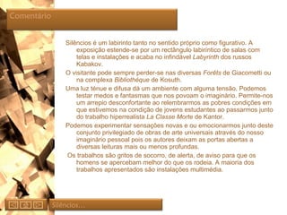 Silêncios é um labirinto tanto no sentido próprio como figurativo. A exposição estende-se por um rectângulo labiríntico de salas com telas e instalações e acaba no infindável  Labyrinth  dos russos Kabakov. O visitante pode sempre perder-se nas diversas  Forêts  de Giacometti ou na complexa  Bibliothéque  de Kosuth. Uma luz ténue e difusa dá um ambiente com alguma tensão. Podemos testar medos e fantasmas que nos povoam o imaginário. Permite-nos um arrepio desconfortante ao relembrarmos as pobres condições em que estivemos na condição de jovens estudantes ao passarmos junto do trabalho hiperrealista  La Classe Morte  de Kantor.  Podemos experimentar sensações novas e ou emocionarmos junto deste conjunto privilegiado de obras de arte universais através do nosso imaginário pessoal pois os autores deixam as portas abertas a diversas leituras mais ou menos profundas. Os trabalhos são gritos de socorro, de alerta, de aviso para que os homens se apercebam melhor do que os rodeia. A maioria dos trabalhos apresentados são instalações multimédia. Silêncios… Comentário  