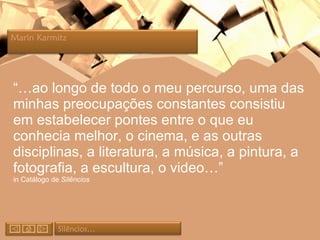 “… ao longo de todo o meu percurso, uma das minhas preocupações constantes consistiu em estabelecer pontes entre o que eu conhecia melhor, o cinema, e as outras disciplinas, a literatura, a música, a pintura, a fotografia, a escultura, o video…” in Catálogo de  Silêncios Silêncios… Marin Karmitz  