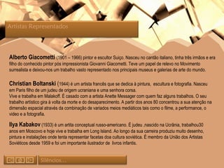 Alberto Giacometti  (1901 – 1966) pintor e escultor Suiço. Nasceu no cantão italiano, tinha três irmãos e era filho do conhecido pintor pós impressionista Giovanni Giacometti. Teve um papel de relevo no Movimento surrealista e deixou-nos um trabalho vasto representado nos principais museus e galerias de arte do mundo. Christian Boltanski  ( 1944) é um artista francês que se dedica à pintura,  escultura e fotografia. Nasceu em Paris filho de um judeu de origem ucraniana e uma senhora corsa. Vive e trabalha em Malakoff. É casado com a artista Anette Messager com quem faz alguns trabalhos. O seu trabalho artístico gira à volta da morte e do desaparecimento. A partir dos anos 80 concentrou a sua atenção na dimensão espacial através da combinação de variados meios mediáticos tais como o filme, a performance, o video e a fotografia.  Ilya Kabakov  (1933) é um artita conceptual russo-americano. É judeu ,nascido na Ucrânia, trabalhou30 anos em Moscovo e hoje vive e trabalha em Long Island. Ao longo da sua carreira produziu muito desenho, pintura e instalações onde tenta representar facetas doa cultura soviética. É membro da União dos Artistas Soviéticos desde 1959 e foi um importante ilustrador de  livros infantis. Artistas Representados  Silêncios… 