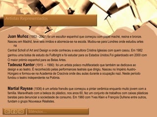 Juan Muñoz  (1953 - 2001) foi um escultor espanhol que começou com papel maché, resina e bronze. Nasceu em Madrid, teve seis irmãos e aborrecia-se na escola. Mudou-se para Londres onde estudou artes  na Central Scholl of Art and Design e onde conheceu a escultora Cristina Iglesias com quem casou. Em 1982 ganhou uma bolsa de estudo da Fullbright e foi estudar para os Estados Unidos. Foi galardoado em 2000 com O maior prémio espanhol para as Belas Artes.  Tadeusz Kantor  (1915  – 1990)  foi um artista polaco multifacetado que também se dedicava ao design e ao teatro. É reconhecido pelas performances teatrais que dirigiu. Nasceu no Império Austro-Húngaro e formou-se na Academia de Cracóvia onde deu aulas durante a ocupação nazi. Neste período fundou o teatro independente na Polónia. Martial Raysse  (1936) é um artista francês que começou a pintar cerâmica enquanto muito jovem com a família. Maravilhado com a beleza do plástico, nos anos 60, fez um conjunto de trabalhos com caixas plásticas baratas para denunciar a sociedasde de consumo. Em 1960 com Yves Klein e François Dufrene entre outros, fundam o grupo Nouveaux Réalistes. Artistas Representados  Silêncios… 