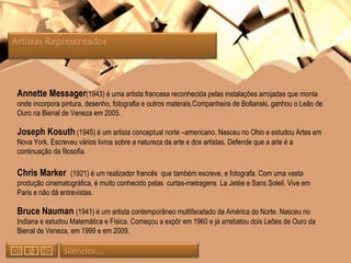 Annette Messager (1943) é uma artista francesa reconhecida pelas instalações arrojadas que monta onde incorpora pintura, desenho, fotografia e outros materais.Companheira de Boltanski, ganhou o Leão de Ouro na Bienal de Veneza em 2005. Joseph Kosuth  (1945) é um artista conceptual norte –americano. Nasceu no Ohio e estudou Artes em Nova York. Escreveu vários livros sobre a natureza da arte e dos artistas. Defende que a arte é a continuação da filosofia. Chris Marker  (1921) é um realizador francês  que também escreve, e fotografa. Com uma vasta produção cinematográfica, é muito conhecido pelas  curtas-metragens  La Jetée e Sans Soleil. Vive em Paris e não dá entrevistas. Bruce Nauman  (1941) é um artista contemporâneo multifacetado da América do Norte. Nasceu no Indiana e estudou Matemática e Física. Começou a expôr em 1960 e já arrebatou dois Leões de Ouro da Bienal de Veneza, em 1999 e em 2009. Silêncios… Artistas Representados  