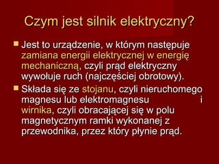Czym jest silnik elektryczny?
 Jest to urządzenie, w którym następuje
  zamiana energii elektrycznej w energię
  mechaniczną, czyli prąd elektryczny
  wywołuje ruch (najczęściej obrotowy).
 Składa się ze stojanu, czyli nieruchomego
  magnesu lub elektromagnesu               i
  wirnika, czyli obracającej się w polu
  magnetycznym ramki wykonanej z
  przewodnika, przez który płynie prąd.
 