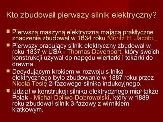 Kto zbudował pierwszy silnik elektryczny?
   Pierwszą maszyną elektryczną mającą praktyczne
    znaczenie zbudował w 1834 roku Moritz H. Jacobi.
   Pierwszy pracujący silnik elektryczny zbudował w
    roku 1837 w USA - Thomas Davenport, który swoich
    konstrukcji używał do napędu wiertarki i tokarki do
    drewna.
   Decydującym krokiem w rozwoju silnika
    elektrycznego było zbudowanie w 1887 roku przez
    Nicola Teslę 2-fazowego silnika indukcyjnego.
   Udział w konstrukcji silnika elektrycznego miał także
    Polak - Michał Doliwo-Dobrowolski, który w 1889
    roku zbudował silnik 3-fazowy z wirnikiem
    klatkowym.
 