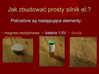 Jak zbudować prosty silnik el.?
     Potrzebne są następujące elementy:

▫ magnes neodymowy ▫ bateria 1,5V ▫ drucik
  miedziany
 