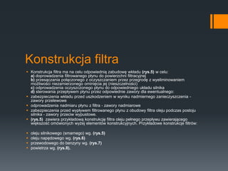 Konstrukcja filtra
 Konstrukcja filtra ma na celu odpowiednią zabudowę wkładu (rys.5) w celu:
a) doprowadzenia filtrowanego płynu do powierzchni filtracyjnej
b) przesączania połączonego z oczyszczaniem przez przegrodę z wyeliminowaniem
możliwości niezamierzonego ominięcia jej (nieszczelności)
c) odprowadzenia oczyszczonego płynu do odpowiedniego układu silnika
d) sterowania przepływem płynu przez odpowiednie zawory dla ewentualnego:
 zabezpieczenia wkładu przed uszkodzeniem w wyniku nadmiernego zanieczyszczenia -
zawory przelewowe
 odprowadzenia nadmiaru płynu z filtra - zawory nadmiarowe
 zabezpieczenia przed wypływem filtrowanego płynu z obudowy filtra oleju podczas postoju
silnika - zawory przeciw wypustowe.
 (rys.5) zawiera przykładową konstrukcję filtra oleju pełnego przepływu zawierającego
większość omówionych wyżej elementów konstrukcyjnych. Przykładowe konstrukcje filtrów:
 oleju silnikowego (smarnego) wg. (rys.5)
 oleju napędowego wg. (rys.6)
 przewodowego do benzyny wg. (rys.7)
 powietrza wg. (rys.8).
 