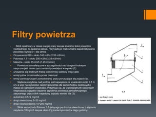 Filtry powietrza
 Silnik spalinowy w czasie swojej pracy zasysa znaczne ilości powietrza
niezbędnego do spalania paliwa. Przykładowo maksymalne zapotrzebowanie
powietrza wynosi (1) dla silnika
 Cinquecento 899 - około 140 m3/h (2.33 m3/min)
 Poloneza 1.5 - około 200 m3/h (3.33 m3/min)
 Malucha - około 75 m3/h (1.25 m3/min)
 Powietrze atmosferyczne w szczególności nad drogami kołowymi
nasycone jest zanieczyszczeniami powstałymi w wyniku (2):
 unoszenia się drobnych frakcji wierzchniej warstwy dróg i gleb
 emisji pyłów do atmosfery przez przemysł
 emisji zanieczyszczeń powodowanej przez poruszające się pojazdy itp.
 Stężenie zapylenia nad jezdnią jest największe na wysokości około 0.5 m
(2), a więc na wysokości czerpni powietrza dla samochodów osobowych i
maleje ze wzrostem wysokości. Przyjmuje się, że w przeciętnych warunkach
eksploatacji pojazdów stężenie zapylenia powietrza atmosferycznego
zasysanego przez silnik napędowy pojazdu wynosi dla (3):
 autostrady 0.5÷2 mg/m3
 drogi utwardzonej 5÷20 mg/m3
 drogi nieutwardzonej 10÷200 mg/m3
 Silnik samochodu Polonez 1.5 jadącego po drodze utwardzonej o stężeniu
zapylenia 10mg/m3 zasysa około 2 g zanieczyszczeń w ciągu godziny.
 