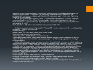  Większość zanieczyszczeń zasysanych z powietrzem to bardzo twarda krzemionka powodująca zużycie
ścierne par trących silnika, a szczególnie tulei cylindrowej i pierścieni tłokowych. Około 80% tych
zanieczyszczeń jest usuwane podczas wydechu spalin (3), a pozostała część wymyta przez olej smarny
dostaje się do miski olejowej.
W celu zmniejszenia wpływu zanieczyszczeń z powietrza na żywotność silnika w układzie dolotowym
montuje się filtry z wymiennymi wkładami np. wg (rys.8) o skuteczności oczyszczania co najmniej:
 98,5% dla silników z zapłonem iskrowym (ZI) i z zapłonem samoczynnym (ZS) wolnossących (dokładność
oczyszczania 15÷20ľm)
 99,5% dla silników (ZS) doładowanych (dokładność oczyszczania 10÷15ľm)

Ilość zanieczyszczeń zasysanych przez silnik Poloneza 1.5 w wyniku zastosowania filtra powietrza zostaje
ograniczona z 2 g/godz. do 0.03 g/godz.
W zależności od (3)
 objętościowego zapotrzebowania powietrza dla danego silnika
 stężenia i rodzaju zanieczyszczeń powietrza
 rodzaju i typu silnika (ZI; ZS; ZS z turbodoładowaniem itp.)
 - wymaganego okresu między obsługowego (wymiany wkładów filtrujących) producent silnika lub pojazdu
dobiera filtr o odpowiedniej konstrukcji i wielkości, zalecając w instrukcji obsługi częstotliwość wymiany i
oznaczenie wkładu
 Użytkownik zwłaszcza w okresie gwarancyjnym winien stosować wkłady wymienne wg zaleceń producenta.
W późniejszym okresie może stosować wkłady zamienne oferowane przez Wytwórnię Filtrów "PZL-Sędziszów"
dobierając je w oparciu o katalog. Podane w instrukcji eksploatacji pojazdu przebiegi po których należy
wymieniać wkład na nowy dotyczą średnich warunków eksploatacji przewidywanych dla danego samochodu.
Dla samochodu osobowego są to drogi utwardzone i autostrady. W przypadku eksploatacji w cięższych
warunkach np. na drogach nieutwardzonych należy zwiększyć częstotliwość wymiany wkładu. Nadmierne
zanieczyszczenie wkładu powoduje wzrost oporu przepływu powietrza przez filtr, a w efekcie zmniejszenie
mocy silnika, zwiększenie zużycia paliwa i toksyczności spalin (3). Podczas wymiany wkładu na nowy należy
zwrócić szczególną na:
 czystość wnętrza obudowy (filtra) zwłaszcza w strefie za wkładem
 szczelność na elementach uszczelniających wkład z obudową i prawidłowe zamknięcie obudowy
 szczelność układu dolotowego za wkładem w strefie czystego powietrza.
 Wszelkie nieszczelności w tej strefie powodują, że silnik zasysa częściowo powietrze nie oczyszczone, co
w efekcie skraca jego żywotność.
 