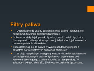 Filtry paliwa
 Dostarczane do układu zasilania silnika paliwa (benzyna, olej
napędowy) zawierają zanieczyszczenia(3):
 drobiny ciał stałych jak piasek, iły, rdza, cząstki metali, itp., które
dostają się do paliwa podczas produkcji i dystrybucji, jak również w
czasie napełniania zbiorników
 wodę dostającą się do paliwa w wyniku kondensacji jej par z
powietrza na wewnętrznych ściankach zbiorników
 W oleju napędowym występują jeszcze (4) zanieczyszczenia w
postaci galaretowatych cząstek żywicznych wytwarzane pod
wpływem utleniającego działania powietrza i temperatury. W
zależności od typu silnia (ZI, ZS) i rodzaju zasilania (gaźnikowe,
 