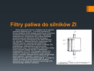 Filtry paliwa do silników ZI
 Zanieczyszczenia benzyn dostające się do gaźnika
powodują zatykanie dysz , a te które przenikną do
komory spalania silnika działają podobnie jak omówione
wcześniej zanieczyszczenia powietrza. Najczęściej
stosowane tzw. przewodowe filtry paliwa posiadają
przeźroczystą lub półprzeźroczystą obudowę z
tworzywa w której zamontowany jest wkład filtrujący
(np. wg rys.7) . Materiał filtracyjny zastosowany we
wkładzie powinien zabezpieczać dokładność
oczyszczania nie gorszą jak dla filtrów powietrza. Dla
prawidłowego zabezpieczenia gaźnika przed
blokowaniem dysz, oraz pozostałych elementów silnika
przed zużyciem stosuje się filtry o dokładności
oczyszczania 10÷15 ľm. W przypadku silników ZI z
zasilaniem wtryskowym dokładność oczyszczania
wynika z potrzeby zabezpieczenia układu wtryskowego
przed awariami i zużyciem i wynosi 5÷10 ľm. W
większości są to filtry przewodowe (rys.7) . Z uwagi na
wyższe wymagania wytrzymałościowe obudowy
wykonane są z metalu lub tworzywa sztucznego (PA)
wzmacnianego włóknem szklanym.
 