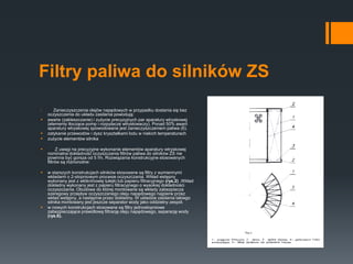 Filtry paliwa do silników ZS
 Zanieczyszczenia olejów napędowych w przypadku dostania się bez
oczyszczenia do układu zasilania powodują:
 awarie (zakleszczanie) i zużycie precyzyjnych par aparatury wtryskowej
(elementy tłoczące pomp i rozpylacze wtryskiwaczy). Ponad 50% awarii
aparatury wtryskowej spowodowane jest zanieczyszczeniem paliwa (6).
 zatykanie przewodów i dysz kryształkami lodu w niskich temperaturach
 zużycie elementów silnika
 Z uwagi na precyzyjne wykonanie elementów aparatury wtryskowej
nominalna dokładność oczyszczania filtrów paliwa do silników ZS nie
powinna być gorsza od 5 ľm. Rozwiązania konstrukcyjne stosowanych
filtrów są różnorodne:
 w starszych konstrukcjach silników stosowane są filtry z wymiennymi
wkładami o 2-stopniowym procesie oczyszczania. Wkład wstępny
wykonany jest z włókninowej tulejki lub papieru filtracyjnego (rys.2) .Wkład
dokładny wykonany jest z papieru filtracyjnego o wysokiej dokładności
oczyszczania. Obudowa do której montowane są wkłady zabezpiecza
szeregowy przepływ oczyszczanego oleju napędowego najpierw przez
wkład wstępny, a następnie przez dokładny. W układzie zasilania takiego
silnika montowany jest jeszcze separator wody jako oddzielny zespół.
 w nowych konstrukcjach stosowane są filtry jednostopniowe
zabezpieczające prawidłową filtrację oleju napędowego, separację wody
(rys.6).
 