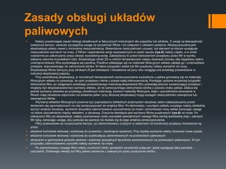 Zasady obsługi układów
paliwowych
 Należy przestrzegać zasad obsługi określonych w fabrycznych instrukcjach dla pojazdów lub silników. Z uwagi na łatwopalność
zwłaszcza benzyn, zwracać szczególną uwagę na szczelność filtrów i ich połączeń z układem zasilania. Niedopuszczalna jest
eksploatacja układu nawet z minimalną nieszczelnością. Stwierdzone nieszczelności usuwać, lub element na którym występuje
nieszczelność wymienić na nowy. Z filtrów i separatorów wody wyposażonych w zawór spustu (rys.6) należy często, a w zimie
codziennie po zakończeniu pracy zlewać wydzieloną wodę. Zabezpieczy to przed blokowaniem przepływu przez filtr w wyniku
zatkania otworów kryształkami lodu. Eksploatując silniki ZS w niskich temperaturach należy stosować zimowy olej napędowy celem
uniknięcia blokady filtra wydzielającą się parafiną. Parafina odkładając się na materiale filtracyjnym wkładu zakleja go i uniemożliwia
przepływ, doprowadzając do zatrzymania silnika. W takim przypadku wkład lub filtr puszkowy należy wymienić na nowy.
Eksploatacja filtrów benzyny przy silnikach ZI jest łatwiejsza i niezależnie od pory roku osiągają one przebiegi przewidziane w
instrukcji eksploatacji pojazdu.
Przy prawidłowej eksploatacji, w normalnych temperaturach zanieczyszczenia wydzielone z paliwa gromadzą się na materiale
filtracyjnym wkładu co powoduje, że opór przepływu rośnie z prawie stałą intensywnością. Pomijając opisane wcześniej przypadki
blokowania filtra, po osiągnięciu przebiegu przewidzianego instrukcją eksploatacji filtry posiadają jeszcze wystarczający przepływ i
mogłyby być eksploatowane bez wymiany wkładu, aż do samoczynnego zatrzymania silnika z powodu braku paliwa. Zaleca się
jednak wymianę wkładów po przebiegu określonym instrukcją, bowiem materiały filtracyjne, kleje i uszczelnienia stosowane w
filtrach mają określone odporności na działanie paliw i przy dłuższej eksploatacji mogą wystąpić nieszczelności zewnętrzne lub
wewnętrzne filtrów.
Wymiana wkładów filtracyjnych powinna być poprzedzona dokładnym przemyciem obudowy celem zabezpieczenia przed
dostaniem się zgromadzonych na niej zanieczyszczeń do wnętrza filtra. Po demontażu i usunięciu wkładu zużytego należy dokładnie
wymyć wnętrze obudowy, wymienić wszystkie zdemontowane uszczelnienia na nowe i zamontować nowy wkład zwracając uwagę
na dobre uszczelnienie między wkładem, a obudową. Znacznie łatwiejsza jest wymiana filtrów puszkowych (rys.6) na nowe. Po
odkręceniu filtru po eksploatacji, należy posmarować czoła uszczelek zewnętrznych nowego filtra cienką warstewką oleju i zakręcić
filtr ręką, zwracając uwagę, aby podczas tej operacji nie dostały się do jego wnętrza zanieczyszczenia.
Filtry przewodowe do oczyszczania benzyn, po zdemontowaniu zużytych w zależności od konstrukcji przyłączy montowane są
przez:
 włożenie końcówek wlotowej i wylotowej do przewodu i zaciśnięcie opaskami. Przy każdej wymianie należy stosować nowe opaski.
 włożenie końcówek wlotowej i wylotowej do szybkozłączy zamontowanych na przewodach paliwowych
 wkręcenie w gwintowane gniazda wlotowe i wylotowe specjalnych łączników zamontowanych na przewodach paliwowych. W tym
przypadku zdemontowane uszczelki należy wymienić na nowe.
 Po zamontowaniu nowego filtra należy uruchomić silnik, sprawdzić szczelność połączeń, jeżeli występuje taka potrzeba -
uszczelnić. Dobierając wkłady lub filtry paliwa zamienne z zalecanymi przez producenta silnika.
 