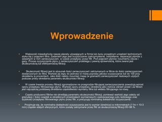 Wprowadzenie
 Większość mieszkańców naszej planety używających w firmie lub życiu prywatnym urządzeń technicznych
styka się z pojęciem filtra. Zadaniem jego jest oczyszczanie (zatrzymywanie, oddzielanie, separacja) płynów z
zawartych w nich zanieczyszczeń, w czasie przepływu przez filtr. Pod pojęciem płynów rozumiemy ciecze i
gazy. Proces oczyszczania płynu z zanieczyszczeń przebiega z pewną sprawnością, która zwana jest
skutecznością lub efektywnością filtracji.
 Skuteczność filtracji jest to stosunek ilości zanieczyszczeń zatrzymanych w filtrze do ilości zanieczyszczeń
dostarczonych do filtra. Wartość jej dąży do jedności w miarę poprawy jakości oczyszczania lub do 100 przy
określeniu w procentach. Jako ilość należy rozumieć masę (w gramach) zanieczyszczeń testowych użytych
podczas próby określania parametru skuteczności filtracji.
 W czasie trwania procesu filtracji zgromadzone na przegrodzie filtrującej zanieczyszczenia powodują wzrost
oporu przepływu filtrowanego płynu. Wartość oporu przepływu określona jako różnica ciśnień przed i za filtrem
jest najczęściej podstawą określania częstotliwości wymiany filtra lub wkładu filtrującego na nowy.
 Często producenci filtrów nie określają parametru skuteczności filtracji, ponieważ wartość jego zależy od
granulacji ( ilości cząstek w określonych przedziałach wymiarowych) zastosowanego pyłu testowego oraz
szybkości przepływu filtrowanego płynu przez filtr, a precyzują nominalną dokładność oczyszczania.
 Przyjmuje się, że nominalna dokładność oczyszczania jest to wymiar (średnica) w mikrometrach (1 ľm = 10-3
mm) cząstek stałych sferycznych, które zostały zatrzymane przez filtr ze skutecznością filtracji 95÷98 %.
 