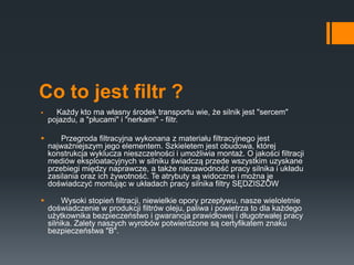 Co to jest filtr ?
 Każdy kto ma własny środek transportu wie, że silnik jest "sercem"
pojazdu, a "płucami" i "nerkami" - filtr.
 Przegroda filtracyjna wykonana z materiału filtracyjnego jest
najważniejszym jego elementem. Szkieletem jest obudowa, której
konstrukcja wyklucza nieszczelności i umożliwia montaż. O jakości filtracji
mediów eksploatacyjnych w silniku świadczą przede wszystkim uzyskane
przebiegi między naprawcze, a także niezawodność pracy silnika i układu
zasilania oraz ich żywotność. Te atrybuty są widoczne i można je
doświadczyć montując w układach pracy silnika filtry SĘDZISZÓW
 Wysoki stopień filtracji, niewielkie opory przepływu, nasze wieloletnie
doświadczenie w produkcji filtrów oleju, paliwa i powietrza to dla każdego
użytkownika bezpieczeństwo i gwarancja prawidłowej i długotrwałej pracy
silnika. Zalety naszych wyrobów potwierdzone są certyfikatem znaku
bezpieczeństwa "B".
 