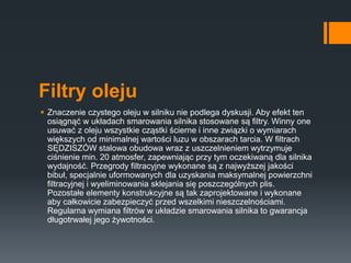 Filtry oleju
 Znaczenie czystego oleju w silniku nie podlega dyskusji. Aby efekt ten
osiągnąć w układach smarowania silnika stosowane są filtry. Winny one
usuwać z oleju wszystkie cząstki ścierne i inne związki o wymiarach
większych od minimalnej wartości luzu w obszarach tarcia. W filtrach
SĘDZISZÓW stalowa obudowa wraz z uszczelnieniem wytrzymuje
ciśnienie min. 20 atmosfer, zapewniając przy tym oczekiwaną dla silnika
wydajność. Przegrody filtracyjne wykonane są z najwyższej jakości
bibuł, specjalnie uformowanych dla uzyskania maksymalnej powierzchni
filtracyjnej i wyeliminowania sklejania się poszczególnych plis.
Pozostałe elementy konstrukcyjne są tak zaprojektowane i wykonane
aby całkowicie zabezpieczyć przed wszelkimi nieszczelnościami.
Regularna wymiana filtrów w układzie smarowania silnika to gwarancja
długotrwałej jego żywotności.
 