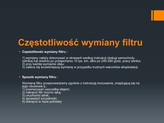 Częstotliwość wymiany filtru
 Częstotliwość wymiany filtru :
1) wymiany należy dokonywać w okresach według instrukcji obsługi samochodu
(silnika) lub średnio po przejechaniu 10 tys. km. albo po 240-280 godz. pracy silnika;
2) przy każdej wymianie oleju;
3) zaleca się wcześniejszą wymianę w przypadku trudnych warunków eksploatacji.
 Sposób wymiany filtru :
Wymianę filtru przeprowadzamy zgodnie z instrukcją mocowania, znajdującą się na
jego obudowie tj.:
1) posmarować uszczelkę olejem;
2) nakręcić filtr mocno ręką;
3) uruchomić silnik;
4) sprawdzić szczelność;
5) dokręcić w razie potrzeby
 