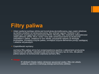 Filtry paliwa
 Układ zasilania każdego silnika jest konstrukcją skomplikowaną, jego części składowe
są bardzo wrażliwe na zanieczyszczenia. Aby uniknąć napraw i kosztów z tym
związanych wymagane jest stosowanie filtrów. Montując filtry radykalnie zabezpieczysz
układ paliwowy silnika. Brud, woda i inne stałe zanieczyszczenia są skutecznie
oddzielane z paliwa, zwiększa to moc silnika, pozytywnie wpływa na ekologię
środowiska, zmniejsza zużycie paliwa, zmniejsza zużycie elementów pompy zasilającej
i układów wtryskowych.
 Częstotliwość wymiany:
wymiana filtru paliwa winna być przeprowadzona zgodnie z zaleceniami producenta
samochodu lub silnika, wskazane jest dokonanie wymiany raz do roku. Zła jakość
paliwa wpływa na konieczność częstszej wymiany filtru.
 Uwaga:
W silnikach Diesla należy okresowo spuszczać wodę z filtru lub układu
zasilania, zgodnie z instrukcją obsługi samochodu (silnika).
 