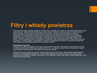 Filtry i wkłady powietrza
 Twój silnik potrzebuje czystego powietrza. W przeciwnym wypadku kurz, kwarce i inne zanieczyszczenia zrobią
spustoszenie w układzie tłokowo-dolotowym silnika. Zużycie cylindrów, tłoków, pierścieni i zaworów będzie
bardzo szybkie i znacznie skróci żywotność tych elementów. Jakościowych niezawodność przegród
filtracyjnych filtrów gwarantuje skuteczną filtrację, redukuje szum wlotu powietrza. Małe opory przepływu
powietrza przez dużą powierzchnię filtracyjną, uzyskaną przez specjalnie uformowany wysokogatunkowy
materiał filtracyjny, zdecydowanie wpływają na zmniejszenie zużycia paliwa nie powodując spadku mocy
silnika. Cechy te wpływają również korzystnie na środowisko, gdyż ograniczają poziom emisji zanieczyszczeń
w spalinach. Ponadto miękkie uszczelnienia o wysokiej wytrzymałości termicznej i mechanicznej dopełniają
reszty dając pełną satysfakcję użytkownikowi naszych wyrobów.
 Częstotliwość wymiany:
wymiana filtru (wkładu) powietrza winna być przeprowadzona zgodnie z zaleceniami producenta samochodu
lub silnika, wskazane jest dokonanie wymiany raz do roku, w przypadku pracy silnika w środowisku o dużym
nagromadzeniu zanieczyszczeń filtr (wkład) wymienia się częściej.
Naszym celem jest nie tylko chronienie Twojego silnika przez zużyciem ale i użytkowników eksploatujących
samochody. Wzrastające natężenie pyłu, kurzu i pyłów alergicznych wypełnia wnętrze samochodu. Jako
producent nie pozostajemy obojętni na potrzeby i w tym zakresie. Jest to nowy obszar naszej działalności, który
sukcesywnie rozszerzamy.
 