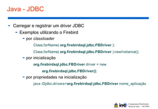Computação Distribuída
Notas de aula – 04/2004
Java - JDBC
Carregar e registrar um driver JDBC
Exemplos utilizando o Firebird
por classloader
Class.forName( org.firebirdsql.jdbc.FBDriver );
Class.forName( org.firebirdsql.jdbc.FBDriver ).newInstance();
por inicialização
org.firebirdsql.jdbc.FBDriver driver = new
org.firebirdsql.jdbc.FBDriver();
por propriedades na inicialização
java -Djdbc.drivers=org.firebirdsql.jdbc.FBDriver nome_aplicação
 