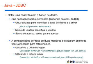 Computação Distribuída
Notas de aula – 04/2004
Java - JDBC
Obter uma conexão com o banco de dados
São necessários três elementos (depende da conf. do BD):
URL: utilizada para identificar a base de dados e o driver
jdbc:<subprotocol>:<subname>
Nome de usuário: identifica o usuário
Senha de acesso: senha para o acesso
A conexão pode ser feita de duas maneiras e utiliza um objeto do
tipo Connection para referenciá-la.
Utilizando o DriverManager
Connection minhaCon = DriverManager.getConnection (url, usr, senha);
Utilizando o próprio driver
Connection minhaCon = Driver.connect (url, java.util.Properties prop);
 