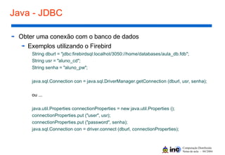 Computação Distribuída
Notas de aula – 04/2004
Java - JDBC
Obter uma conexão com o banco de dados
Exemplos utilizando o Firebird
String dburl = "jdbc:firebirdsql:localhot/3050://home/databases/aula_db.fdb";
String usr = "aluno_cd";
String senha = "aluno_pw";
java.sql.Connection con = java.sql.DriverManager.getConnection (dburl, usr, senha);
ou ...
java.util.Properties connectionProperties = new java.util.Properties ();
connectionProperties.put ("user", usr);
connectionProperties.put ("password", senha);
java.sql.Connection con = driver.connect (dburl, connectionProperties);
 