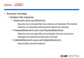 Computação Distribuída
Notas de aula – 04/2004
Java - JDBC
Executar consultas
Existem três maneiras:
Statements (java.sql.Statement)
Executa uma instrução SQL fixa e retorna um resultado. Por padrão,
somente um resultado pode permaner aberto por consulta.
PreparedStatements (java.sql.PreparedStatement)
Executa uma instrução SQL pré-compilada. Fornece meios para
passagem de parâmetros para essa instrução.
CallableStatements (java.sql.CallableStatement)
Executa SQL stored Procedure.
 