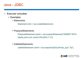 Computação Distribuída
Notas de aula – 04/2004
Java - JDBC
Executar consultas
Exemplos
Statements
Statement stmt = con.createStatement();
PreparedStatements
PreparedStatement pstmt = con.prepareStatement("INSERT INTO
tabela_aluno (id, nome) VALUES (?, ?)");
CallableStatements
callableStatement cstmt = con.prepareCall("{call test_sp(?, ?)}");
 