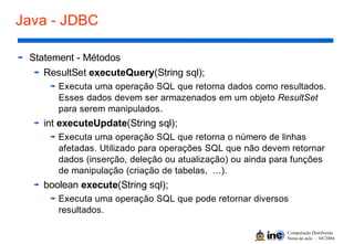 Computação Distribuída
Notas de aula – 04/2004
Java - JDBC
Statement - Métodos
ResultSet executeQuery(String sql);
Executa uma operação SQL que retorna dados como resultados.
Esses dados devem ser armazenados em um objeto ResultSet
para serem manipulados.
int executeUpdate(String sql);
Executa uma operação SQL que retorna o número de linhas
afetadas. Utilizado para operações SQL que não devem retornar
dados (inserção, deleção ou atualização) ou ainda para funções
de manipulação (criação de tabelas, ...).
boolean execute(String sql);
Executa uma operação SQL que pode retornar diversos
resultados.
 
