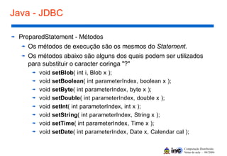 Computação Distribuída
Notas de aula – 04/2004
Java - JDBC
PreparedStatement - Métodos
Os métodos de execução são os mesmos do Statement.
Os métodos abaixo são alguns dos quais podem ser utilizados
para substituir o caracter coringa "?"
void setBlob( int i, Blob x );
void setBoolean( int parameterIndex, boolean x );
void setByte( int parameterIndex, byte x );
void setDouble( int parameterIndex, double x );
void setInt( int parameterIndex, int x );
void setString( int parameterIndex, String x );
void setTime( int parameterIndex, Time x );
void setDate( int parameterIndex, Date x, Calendar cal );
 